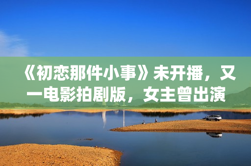 《初恋那件小事》未开播，又一电影拍剧版，女主曾出演《欢乐颂》(初恋那件小事 电视剧)