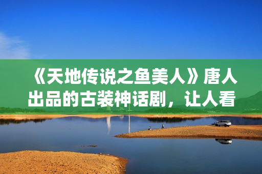 《天地传说之鱼美人》唐人出品的古装神话剧，让人看完心里难受了很久(天地传说之鱼美人蚌精扮演者)