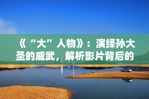 《“大”人物》：演绎孙大圣的威武，解析影片背后的三个细节！