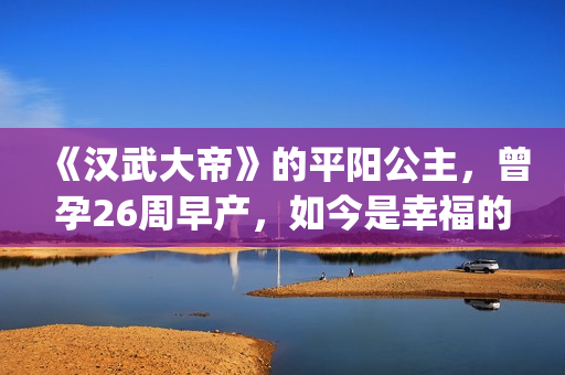 《汉武大帝》的平阳公主，曾孕26周早产，如今是幸福的一家三口(汉武大帝的演员表)