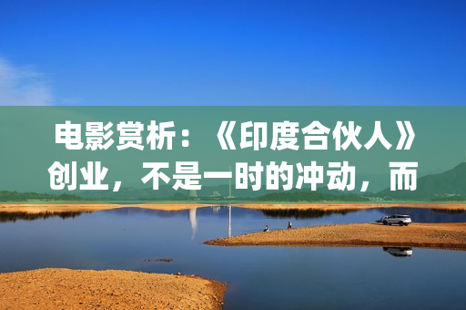 电影赏析：《印度合伙人》创业，不是一时的冲动，而是一种持续的情怀。(印度电影中印)