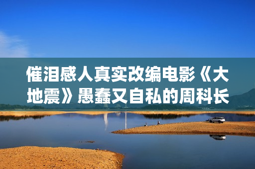 催泪感人真实改编电影《大地震》愚蠢又自私的周科长太让人可恨了(催泪感人真实改编小说)