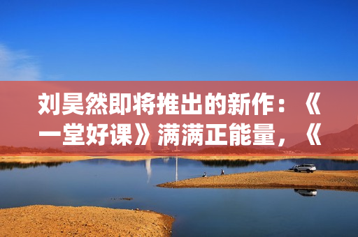 刘昊然即将推出的新作：《一堂好课》满满正能量，《唐3》人气高(刘昊然2020接下来有什么剧)