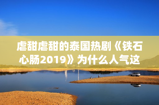 虐甜虐甜的泰国热剧《铁石心肠2019》为什么人气这么高？(推荐几部很虐很虐的泰国电视剧)