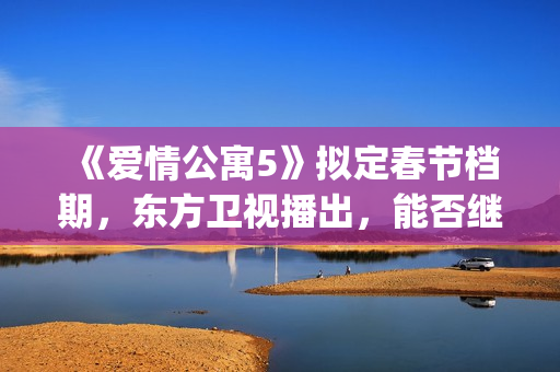 《爱情公寓5》拟定春节档期，东方卫视播出，能否继续笑傲收视率(爱情公寓5高清免费观看)