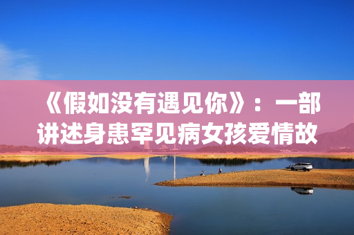 《假如没有遇见你》：一部讲述身患罕见病女孩爱情故事的电视剧(《假如没有遇见你》大结局)