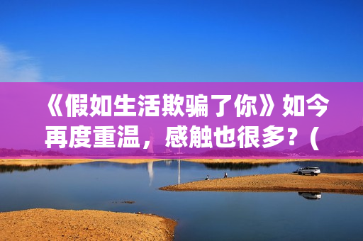 《假如生活欺骗了你》如今再度重温，感触也很多？(假如生活欺骗了你黎阳大结局)