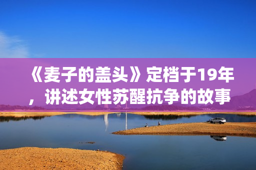 《麦子的盖头》定档于19年，讲述女性苏醒抗争的故事(麦子的盖头结局)