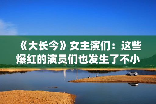 《大长今》女主演们：这些爆红的演员们也发生了不小的变化。(《大长今》女主角是谁)