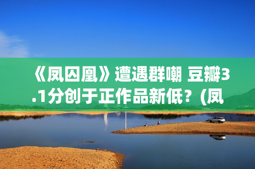 《凤囚凰》遭遇群嘲 豆瓣3.1分创于正作品新低？(凤囚凰的)
