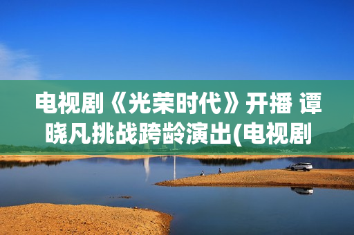 电视剧《光荣时代》开播 谭晓凡挑战跨龄演出(电视剧光荣时代全集在线观看免费)