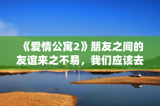 《爱情公寓2》朋友之间的友谊来之不易，我们应该去珍惜她！(爱情公寓2高清免费观看电视剧)