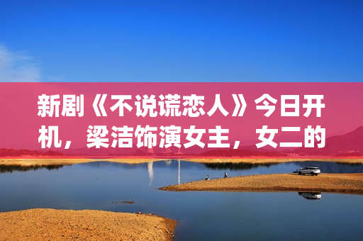 新剧《不说谎恋人》今日开机，梁洁饰演女主，女二的期待值也很高(不说谎恋人恋情曝光第几集)