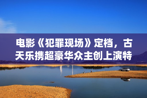 电影《犯罪现场》定档，古天乐携超豪华众主创上演特色警匪悬疑片(电影《犯罪现场》演员表)
