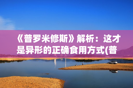 《普罗米修斯》解析：这才是异形的正确食用方式(普罗米修斯电影)