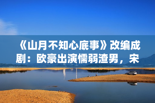 《山月不知心底事》改编成剧：欧豪出演懦弱渣男，宋茜全程被虐(山月不知心底事免费观看完整版)