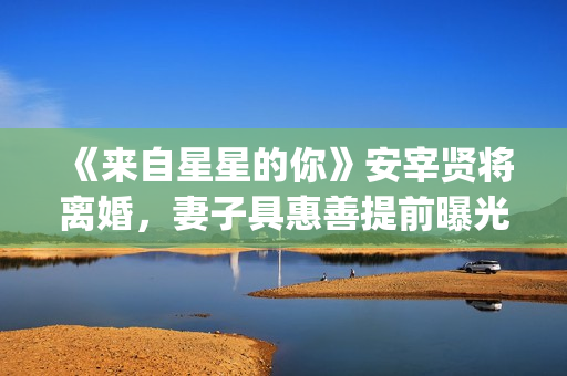 《来自星星的你》安宰贤将离婚，妻子具惠善提前曝光离婚原因(来自星星的你免费观看完整版)