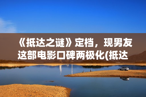 《抵达之谜》定档，现男友这部电影口碑两极化(抵达之谜剧照)
