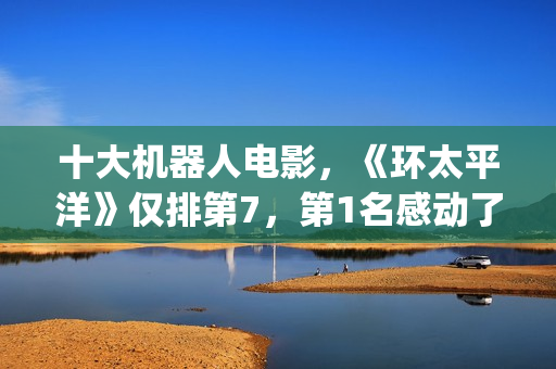 十大机器人电影，《环太平洋》仅排第7，第1名感动了很多人(十大机器人电影排名)