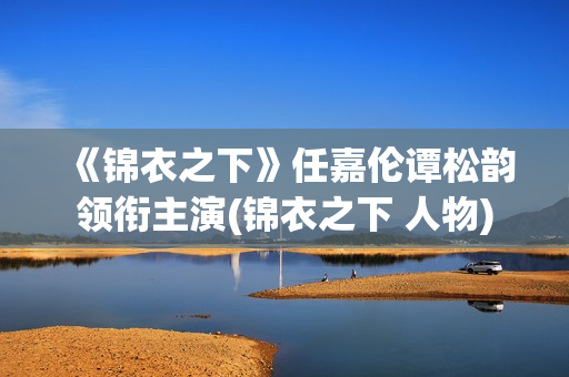 《锦衣之下》任嘉伦谭松韵领衔主演(锦衣之下 人物)