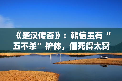 《楚汉传奇》：韩信虽有“五不杀”护体，但死得太窝囊令人唏嘘(楚汉传奇 电视剧)