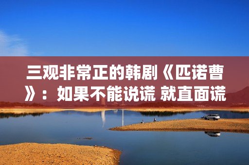 三观非常正的韩剧《匹诺曹》：如果不能说谎 就直面谎言(三观非常正的韩国电影)