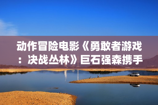 动作冒险电影《勇敢者游戏：决战丛林》巨石强森携手凯伦吉兰主演(动作 冒险)