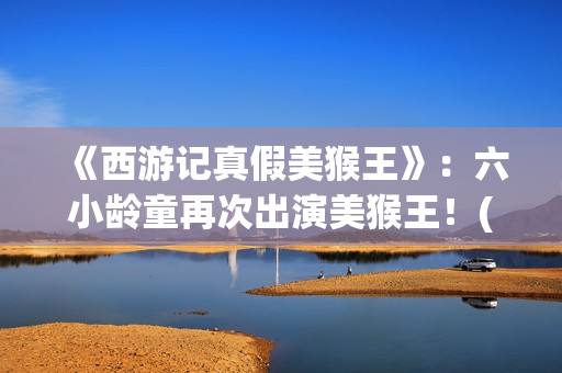 《西游记真假美猴王》：六小龄童再次出演美猴王！(西游记真假美猴王的读书笔记)