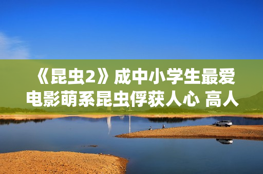 《昆虫2》成中小学生最爱电影萌系昆虫俘获人心 高人气斩获“我最喜爱的优秀影片”(昆虫记第二章名字叫什么)