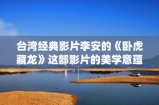 台湾经典影片李安的《卧虎藏龙》这部影片的美学意蕴也由于这种矛盾与困惑始终处于纷乱多义的状态中。(台湾艺人李)