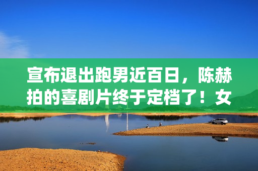 宣布退出跑男近百日，陈赫拍的喜剧片终于定档了！女主让人很满意(宣布退出跑男近况的文案)