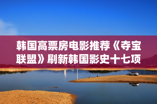 韩国高票房电影推荐《夺宝联盟》刷新韩国影史十七项票房纪录(韩国高票房电影排名)
