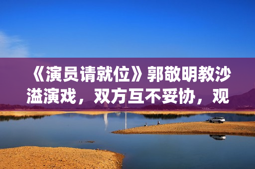 《演员请就位》郭敬明教沙溢演戏，双方互不妥协，观众真相了(演员请就位3免费完整版)