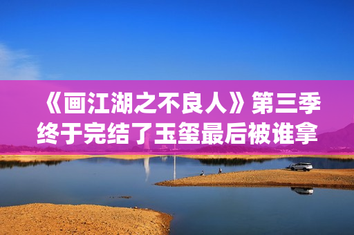 《画江湖之不良人》第三季终于完结了玉玺最后被谁拿走了？李嗣源吗？(画江湖之不良人第七季在线观看)