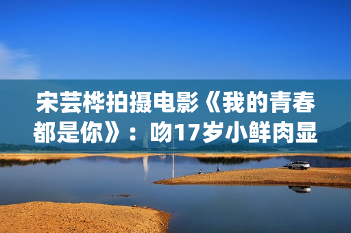 宋芸桦拍摄电影《我的青春都是你》：吻17岁小鲜肉显露小害羞！(宋芸桦的电影作品)