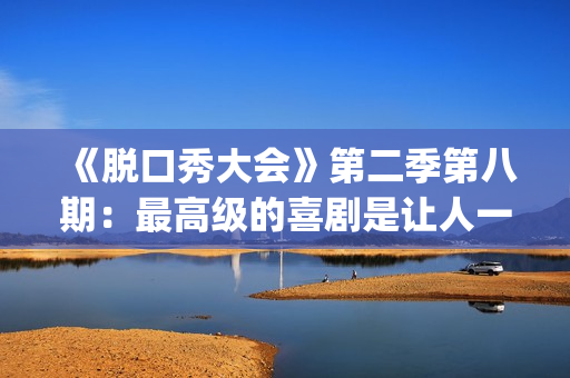 《脱口秀大会》第二季第八期：最高级的喜剧是让人一边哭一边乐的。(脱口秀大会第一季)