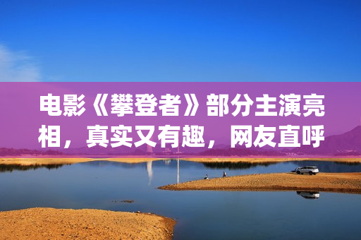电影《攀登者》部分主演亮相，真实又有趣，网友直呼要去看(电影《攀登者》观后感)