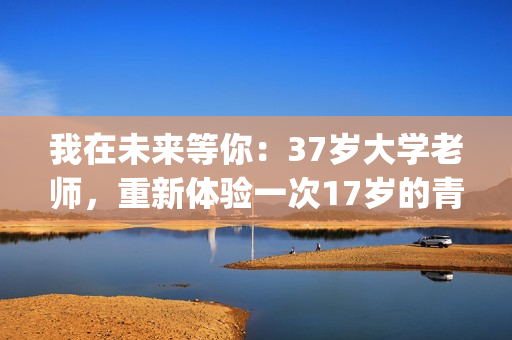 我在未来等你：37岁大学老师，重新体验一次17岁的青春的酸甜苦辣(我在未来等你 电视剧)