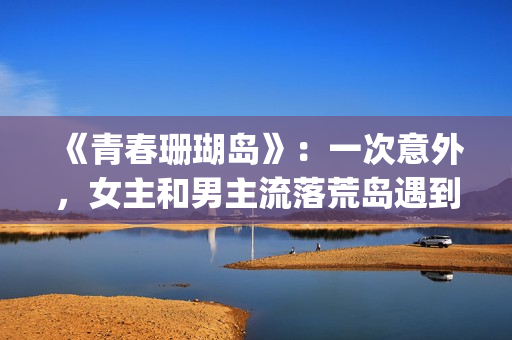《青春珊瑚岛》：一次意外，女主和男主流落荒岛遇到奇遇的故事(青春珊瑚岛2觉醒完整版免费观看)