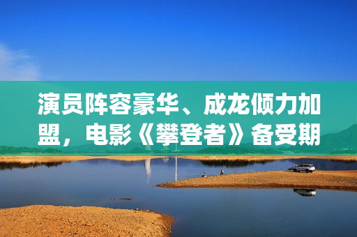 演员阵容豪华、成龙倾力加盟，电影《攀登者》备受期待(演员阵容强大的电影有哪些)