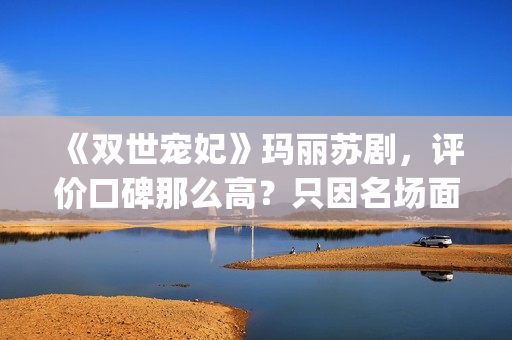 《双世宠妃》玛丽苏剧，评价口碑那么高？只因名场面堪比韩剧(双世宠妃目录)