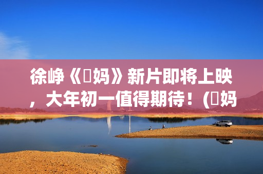 徐峥《囧妈》新片即将上映，大年初一值得期待！(囧妈徐峥最后说的话)