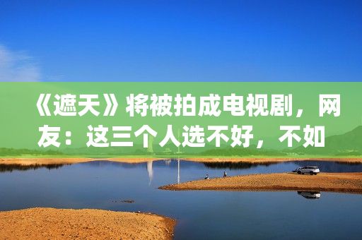 《遮天》将被拍成电视剧，网友：这三个人选不好，不如不要拍(遮天到底拍不拍电视剧)
