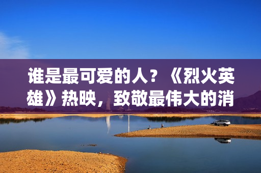 谁是最可爱的人？《烈火英雄》热映，致敬最伟大的消防员(谁是最可爱的人 原文)
