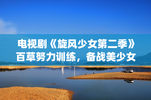 电视剧《旋风少女第二季》百草努力训练，备战美少女挑战赛！(旋风少女电视剧百度百科)