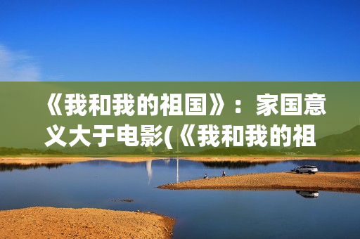 《我和我的祖国》：家国意义大于电影(《我和我的祖国》歌词)
