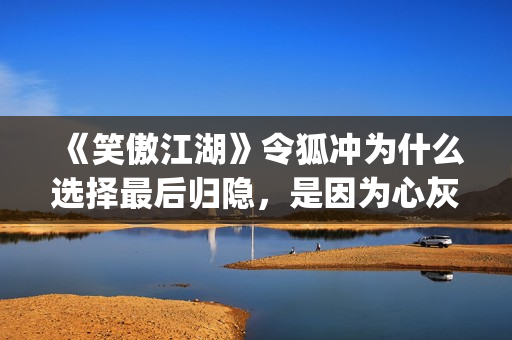 《笑傲江湖》令狐冲为什么选择最后归隐，是因为心灰意冷？(《笑傲江湖》令狐冲)
