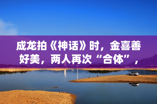 成龙拍《神话》时，金喜善好美，两人再次“合体”，金喜善变了(成龙拍的神话电影叫什么名字)