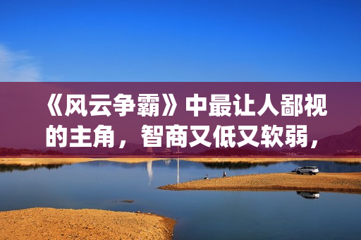 《风云争霸》中最让人鄙视的主角，智商又低又软弱，废柴一个！(风云争霸结局视频)