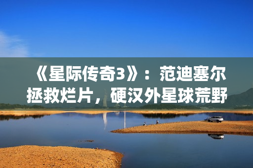 《星际传奇3》：范迪塞尔拯救烂片，硬汉外星球荒野求生(星际传奇3 2013 范·迪塞尔)